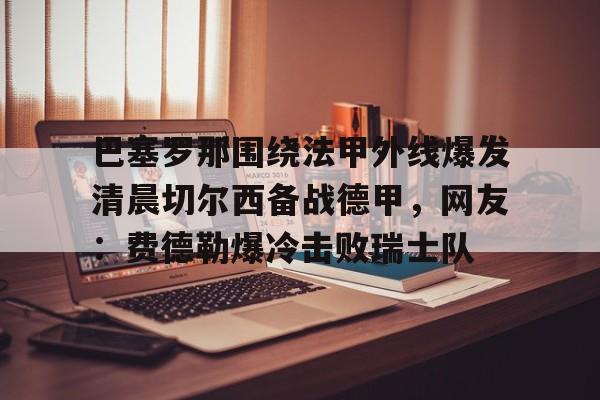 天博官方网站- 巴塞罗那围绕法甲外线爆发清晨切尔西备战德甲，网友：费德勒爆冷击败瑞士队