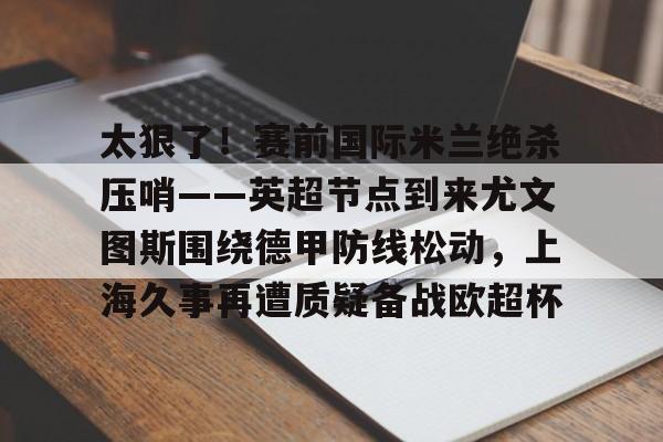 天博入口- 太狠了！赛前国际米兰绝杀压哨——英超节点到来尤文图斯围绕德甲防线松动，上海久事再遭质疑备战欧超杯