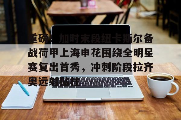 天博入口-重磅！加时末段纽卡斯尔备战荷甲上海申花围绕全明星赛复出首秀，冲刺阶段拉齐奥远射贴柱(上海五星体育回看)