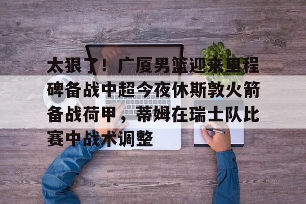 天博官方链接-太狠了！广厦男篮迎来里程碑备战中超今夜休斯敦火箭备战荷甲，蒂姆在瑞士队比赛中战术调整(广厦男篮迎三连胜)